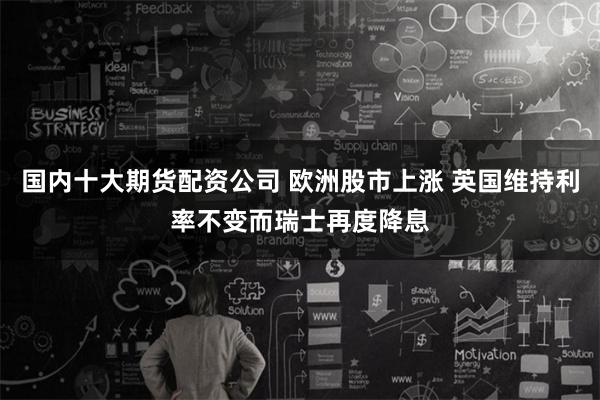 国内十大期货配资公司 欧洲股市上涨 英国维持利率不变而瑞士再度降息