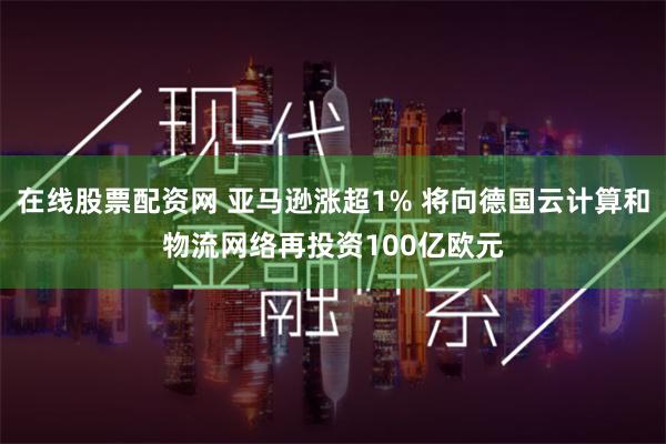 在线股票配资网 亚马逊涨超1% 将向德国云计算和物流网络再投资100亿欧元