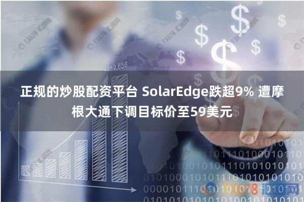 正规的炒股配资平台 SolarEdge跌超9% 遭摩根大通下调目标价至59美元