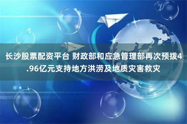 长沙股票配资平台 财政部和应急管理部再次预拨4.96亿元支持地方洪涝及地质灾害救灾