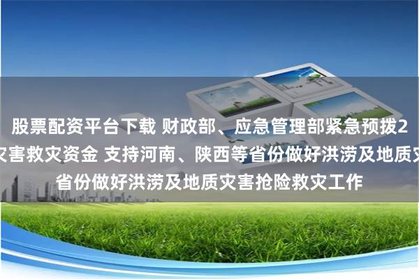 股票配资平台下载 财政部、应急管理部紧急预拨2.6亿元中央自然灾害救灾资金 支持河南、陕西等省份做好洪涝及地质灾害抢险救灾工作