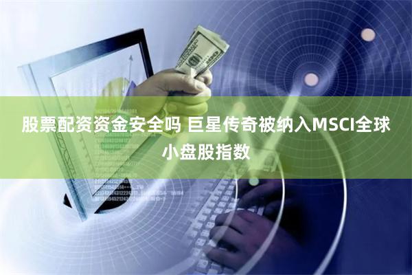 股票配资资金安全吗 巨星传奇被纳入MSCI全球小盘股指数