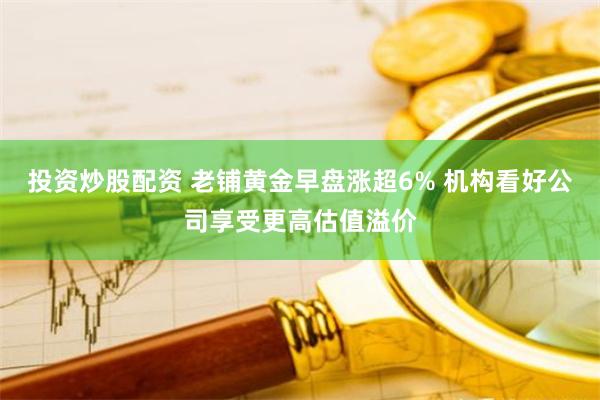 投资炒股配资 老铺黄金早盘涨超6% 机构看好公司享受更高估值溢价