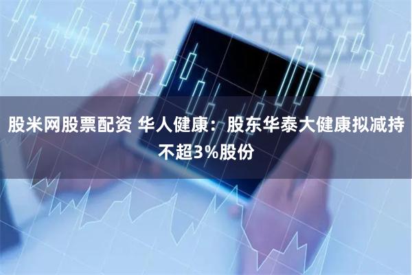 股米网股票配资 华人健康：股东华泰大健康拟减持不超3%股份