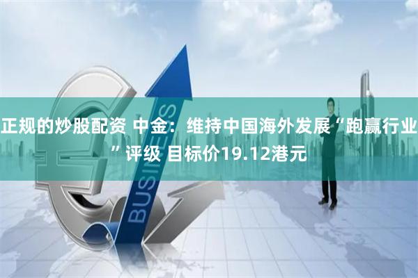 正规的炒股配资 中金：维持中国海外发展“跑赢行业”评级 目标价19.12港元