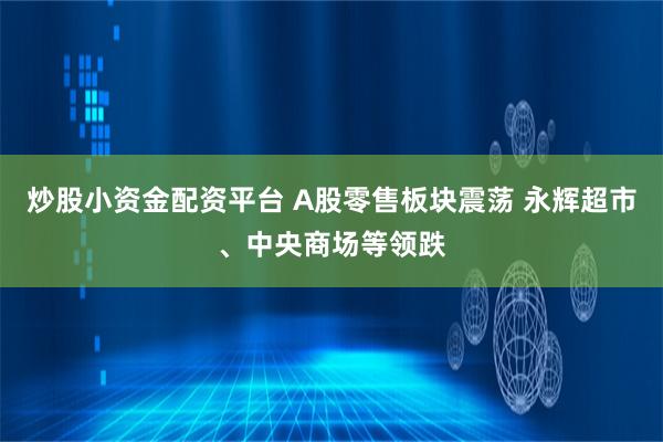 炒股小资金配资平台 A股零售板块震荡 永辉超市、中央商场等领跌