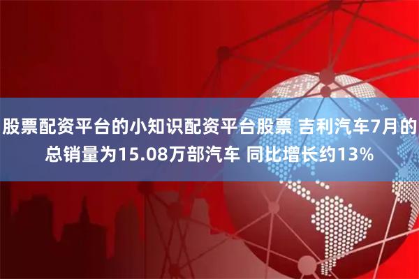 股票配资平台的小知识配资平台股票 吉利汽车7月的总销量为15.08万部汽车 同比增长约13%