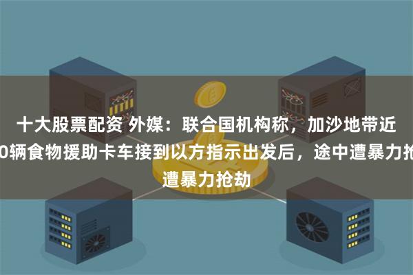 十大股票配资 外媒：联合国机构称，加沙地带近100辆食物援助卡车接到以方指示出发后，途中遭暴力抢劫