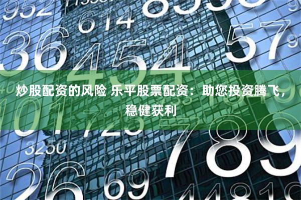 炒股配资的风险 乐平股票配资：助您投资腾飞，稳健获利