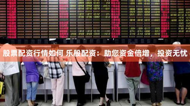 股票配资行情如何 乐股配资：助您资金倍增，投资无忧