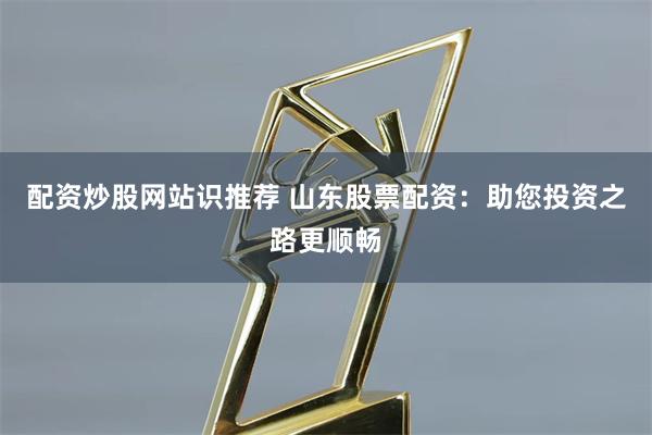 配资炒股网站识推荐 山东股票配资：助您投资之路更顺畅