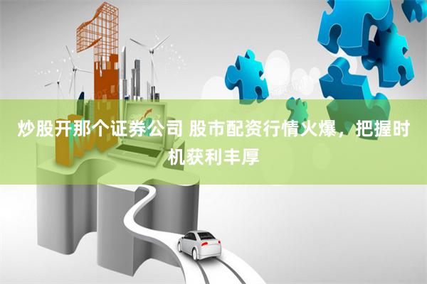 炒股开那个证券公司 股市配资行情火爆，把握时机获利丰厚