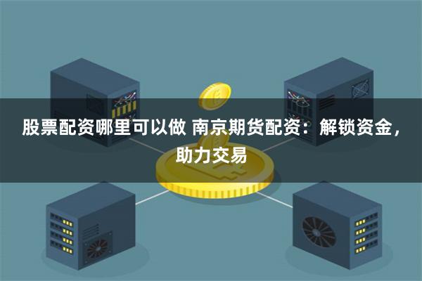 股票配资哪里可以做 南京期货配资：解锁资金，助力交易