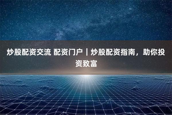 炒股配资交流 配资门户｜炒股配资指南，助你投资致富