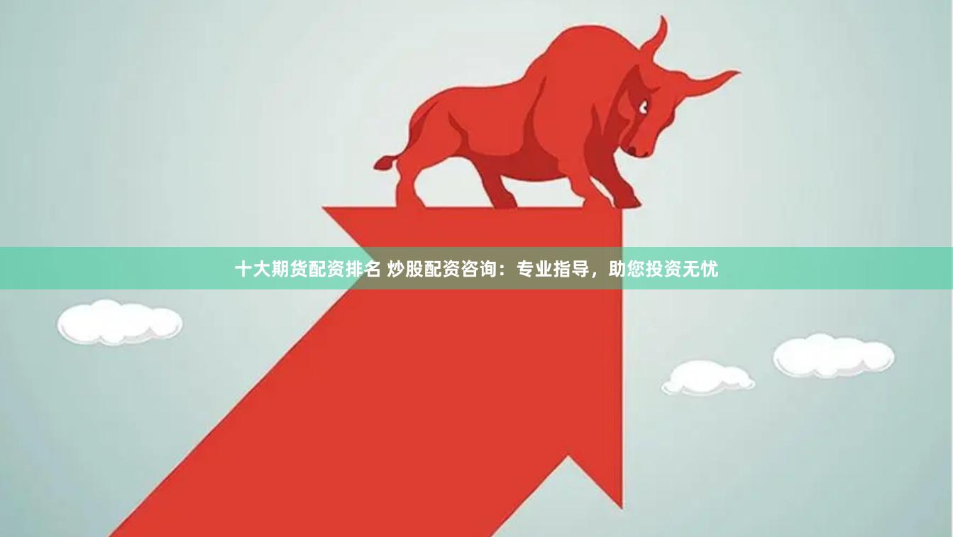 十大期货配资排名 炒股配资咨询：专业指导，助您投资无忧