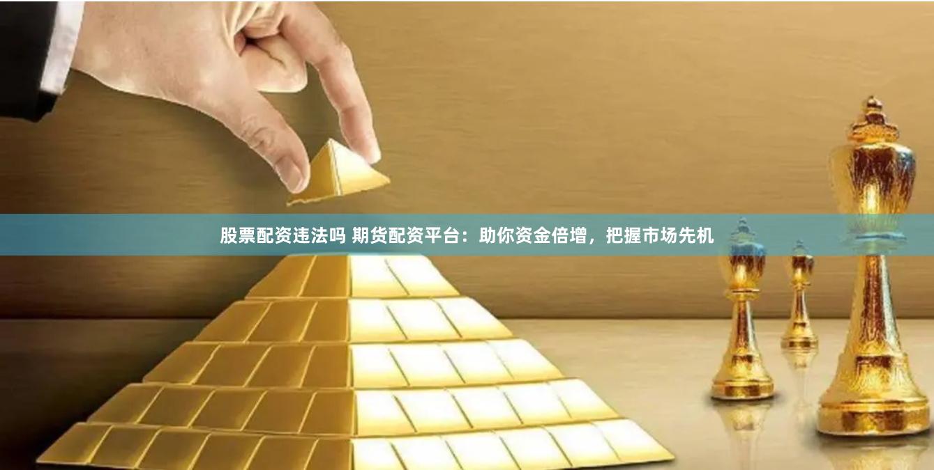 股票配资违法吗 期货配资平台：助你资金倍增，把握市场先机