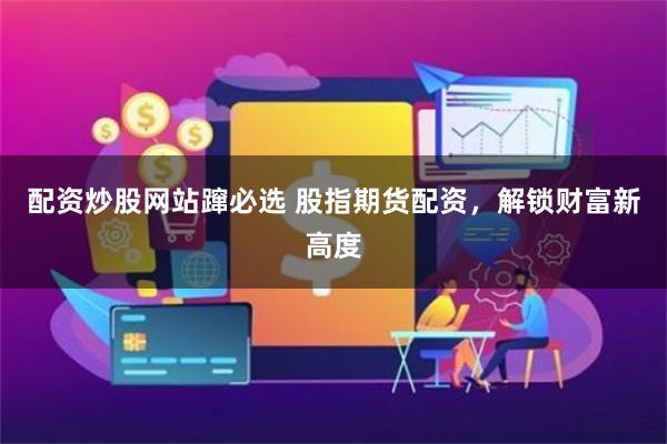 配资炒股网站蹿必选 股指期货配资，解锁财富新高度