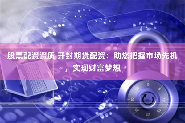 股票配资资质 开封期货配资：助您把握市场先机，实现财富梦想