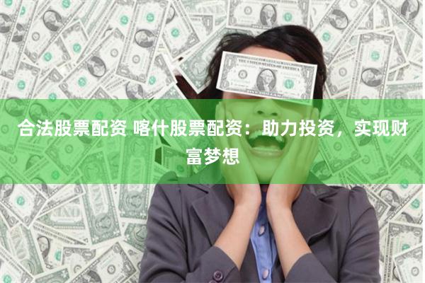 合法股票配资 喀什股票配资：助力投资，实现财富梦想