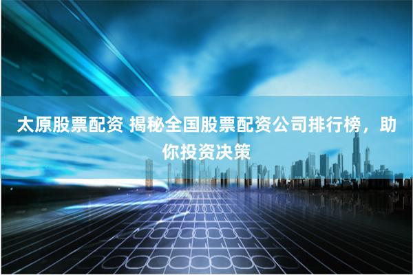 太原股票配资 揭秘全国股票配资公司排行榜，助你投资决策