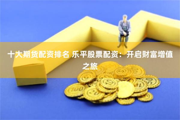 十大期货配资排名 乐平股票配资：开启财富增值之旅