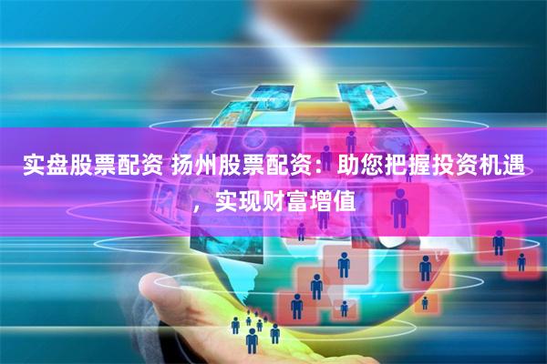 实盘股票配资 扬州股票配资：助您把握投资机遇，实现财富增值