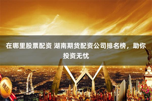 在哪里股票配资 湖南期货配资公司排名榜，助你投资无忧
