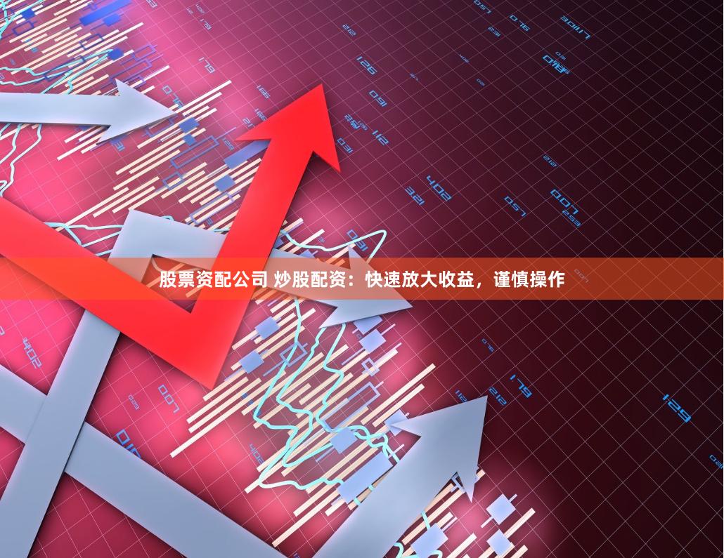 股票资配公司 炒股配资：快速放大收益，谨慎操作