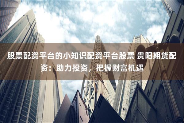 股票配资平台的小知识配资平台股票 贵阳期货配资：助力投资，把握财富机遇