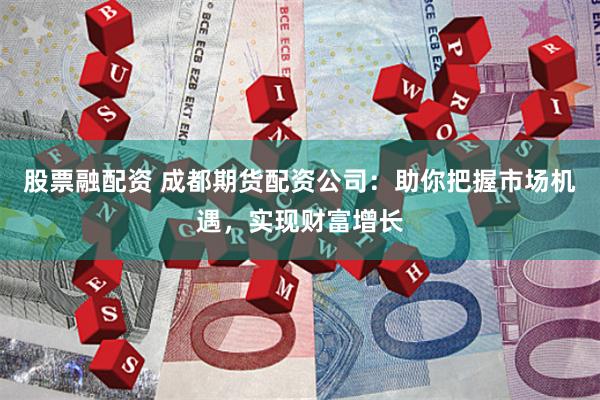 股票融配资 成都期货配资公司：助你把握市场机遇，实现财富增长
